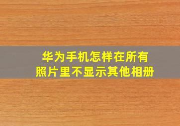 华为手机怎样在所有照片里不显示其他相册