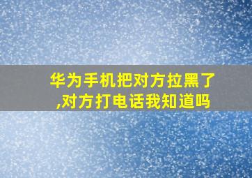 华为手机把对方拉黑了,对方打电话我知道吗