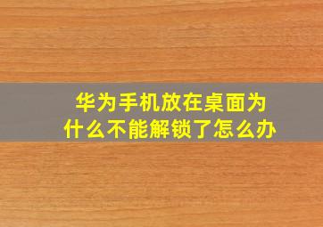 华为手机放在桌面为什么不能解锁了怎么办