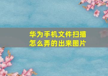 华为手机文件扫描怎么弄的出来图片