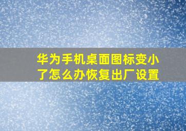 华为手机桌面图标变小了怎么办恢复出厂设置