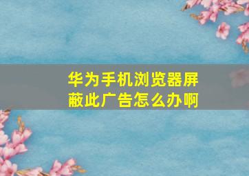 华为手机浏览器屏蔽此广告怎么办啊