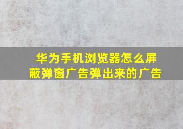 华为手机浏览器怎么屏蔽弹窗广告弹出来的广告