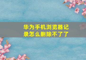 华为手机浏览器记录怎么删除不了了