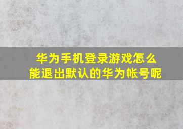 华为手机登录游戏怎么能退出默认的华为帐号呢