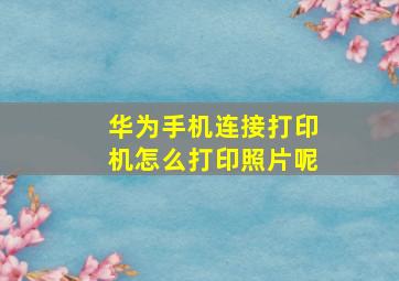 华为手机连接打印机怎么打印照片呢