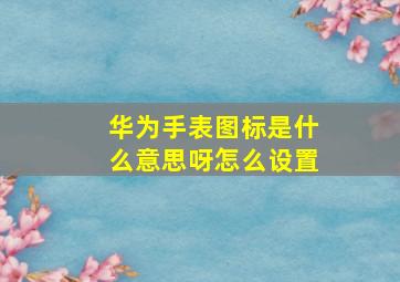 华为手表图标是什么意思呀怎么设置