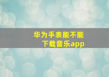 华为手表能不能下载音乐app