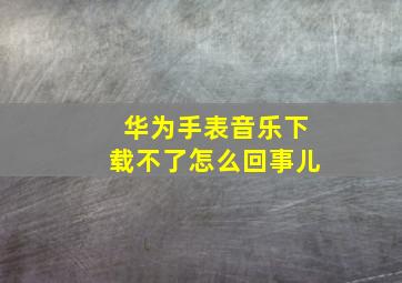 华为手表音乐下载不了怎么回事儿