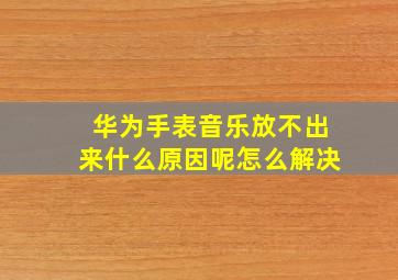 华为手表音乐放不出来什么原因呢怎么解决