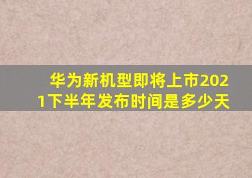 华为新机型即将上市2021下半年发布时间是多少天