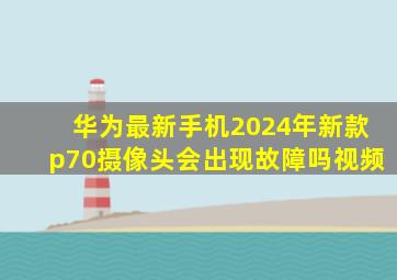 华为最新手机2024年新款p70摄像头会出现故障吗视频