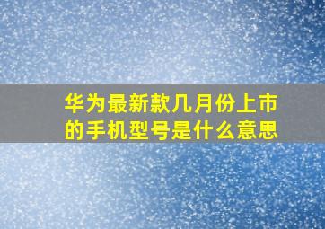 华为最新款几月份上市的手机型号是什么意思