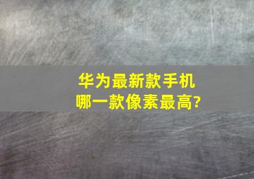 华为最新款手机哪一款像素最高?