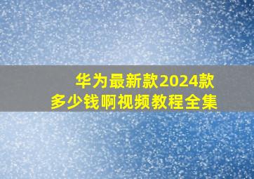 华为最新款2024款多少钱啊视频教程全集