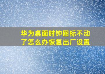 华为桌面时钟图标不动了怎么办恢复出厂设置