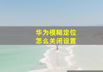 华为模糊定位怎么关闭设置