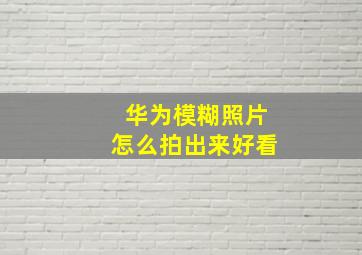 华为模糊照片怎么拍出来好看