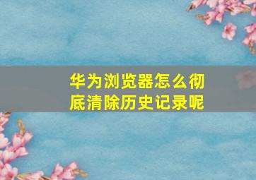 华为浏览器怎么彻底清除历史记录呢