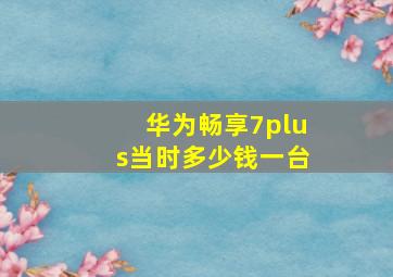 华为畅享7plus当时多少钱一台