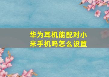 华为耳机能配对小米手机吗怎么设置