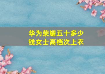 华为荣耀五十多少钱女士高档次上衣