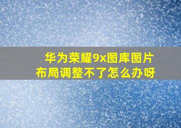 华为荣耀9x图库图片布局调整不了怎么办呀