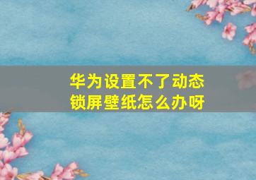 华为设置不了动态锁屏壁纸怎么办呀