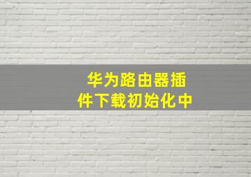 华为路由器插件下载初始化中