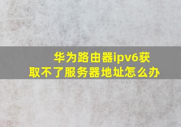 华为路由器ipv6获取不了服务器地址怎么办