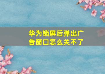 华为锁屏后弹出广告窗口怎么关不了