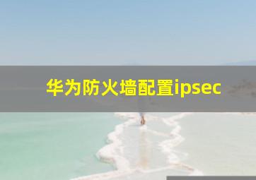 华为防火墙配置ipsec