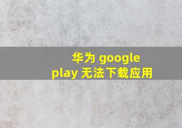 华为 google play 无法下载应用