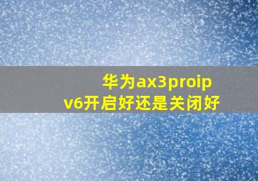 华为ax3proipv6开启好还是关闭好