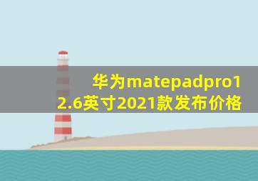 华为matepadpro12.6英寸2021款发布价格