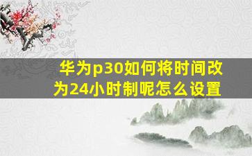 华为p30如何将时间改为24小时制呢怎么设置