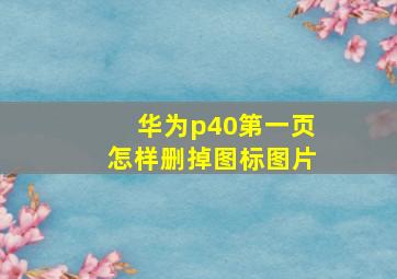 华为p40第一页怎样删掉图标图片