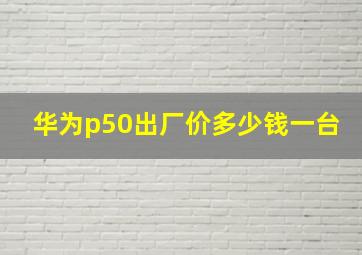 华为p50出厂价多少钱一台