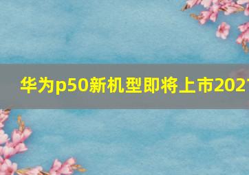 华为p50新机型即将上市2021