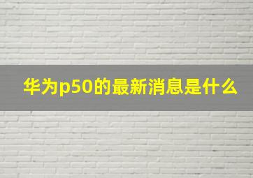 华为p50的最新消息是什么