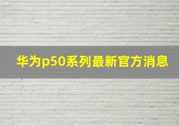 华为p50系列最新官方消息