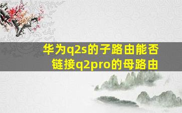 华为q2s的子路由能否链接q2pro的母路由