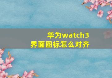 华为watch3界面图标怎么对齐