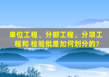 单位工程、分部工程、分项工程和 检验批是如何划分的?