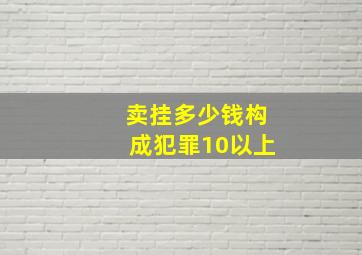 卖挂多少钱构成犯罪10以上