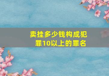 卖挂多少钱构成犯罪10以上的罪名