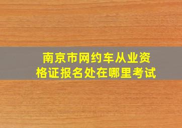 南京市网约车从业资格证报名处在哪里考试