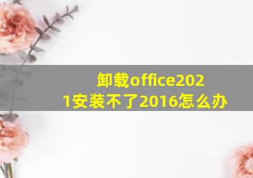 卸载office2021安装不了2016怎么办