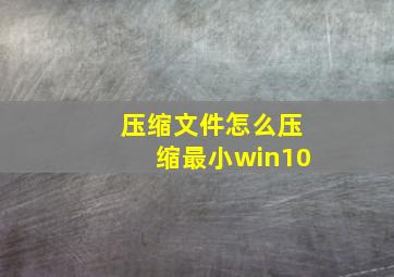 压缩文件怎么压缩最小win10