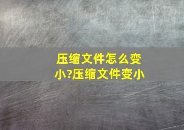 压缩文件怎么变小?压缩文件变小